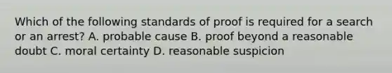 Which of the following standards of proof is required for a search or an arrest? A. probable cause B. proof beyond a reasonable doubt C. moral certainty D. reasonable suspicion