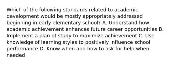 Which of the following standards related to academic development would be mostly appropriately addressed beginning in early elementary school? A. Understand how academic achievement enhances future career opportunities B. Implement a plan of study to maximize achievement C. Use knowledge of learning styles to positively influence school performance D. Know when and how to ask for help when needed