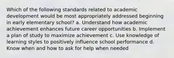 Which of the following standards related to academic development would be most appropriately addressed beginning in early elementary school? a. Understand how academic achievement enhances future career opportunities b. Implement a plan of study to maximize achievement c. Use knowledge of learning styles to positively influence school performance d. Know when and how to ask for help when needed