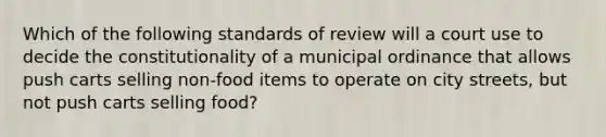 Which of the following standards of review will a court use to decide the constitutionality of a municipal ordinance that allows push carts selling non-food items to operate on city streets, but not push carts selling food?