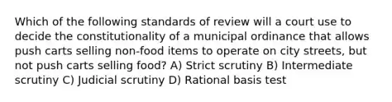 Which of the following standards of review will a court use to decide the constitutionality of a municipal ordinance that allows push carts selling non-food items to operate on city streets, but not push carts selling food? A) Strict scrutiny B) Intermediate scrutiny C) Judicial scrutiny D) Rational basis test