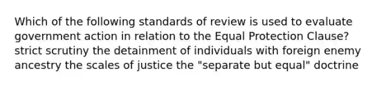 Which of the following standards of review is used to evaluate government action in relation to the Equal Protection Clause? strict scrutiny the detainment of individuals with foreign enemy ancestry the scales of justice the "separate but equal" doctrine