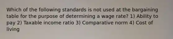 Which of the following standards is not used at the bargaining table for the purpose of determining a wage rate? 1) Ability to pay 2) Taxable income ratio 3) Comparative norm 4) Cost of living