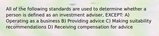 All of the following standards are used to determine whether a person is defined as an investment adviser, EXCEPT: A) Operating as a business B) Providing advice C) Making suitability recommendations D) Receiving compensation for advice