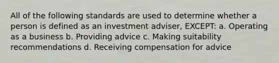 All of the following standards are used to determine whether a person is defined as an investment adviser, EXCEPT: a. Operating as a business b. Providing advice c. Making suitability recommendations d. Receiving compensation for advice