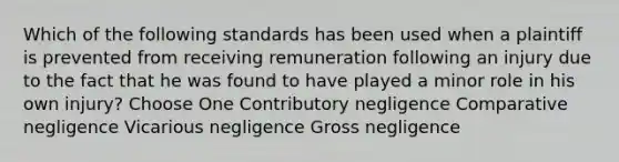 Which of the following standards has been used when a plaintiff is prevented from receiving remuneration following an injury due to the fact that he was found to have played a minor role in his own injury? Choose One Contributory negligence Comparative negligence Vicarious negligence Gross negligence