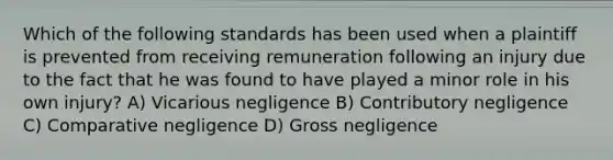 Which of the following standards has been used when a plaintiff is prevented from receiving remuneration following an injury due to the fact that he was found to have played a minor role in his own injury? A) Vicarious negligence B) Contributory negligence C) Comparative negligence D) Gross negligence