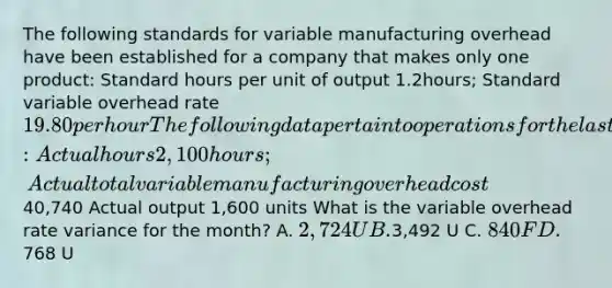 The following standards for variable manufacturing overhead have been established for a company that makes only one product: Standard hours per unit of output 1.2hours; Standard variable overhead rate 19.80 per hour The following data pertain to operations for the last month: Actual hours 2,100 hours; Actual total variable manufacturing overhead cost40,740 Actual output 1,600 units What is the variable overhead rate variance for the month? A. 2,724 U B.3,492 U C. 840 F D.768 U