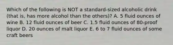 Which of the following is NOT a standard-sized alcoholic drink (that is, has more alcohol than the others)? A. 5 fluid ounces of wine B. 12 fluid ounces of beer C. 1.5 fluid ounces of 80-proof liquor D. 20 ounces of malt liquor E. 6 to 7 fluid ounces of some craft beers