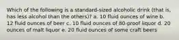 Which of the following is a standard-sized alcoholic drink (that is, has less alcohol than the others)? a. 10 fluid ounces of wine b. 12 fluid ounces of beer c. 10 fluid ounces of 80-proof liquor d. 20 ounces of malt liquor e. 20 fluid ounces of some craft beers