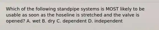 Which of the following standpipe systems is MOST likely to be usable as soon as the hoseline is stretched and the valve is opened? A. wet B. dry C. dependent D. independent