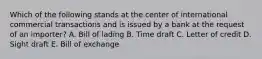 Which of the following stands at the center of international commercial transactions and is issued by a bank at the request of an importer? A. Bill of lading B. Time draft C. Letter of credit D. Sight draft E. Bill of exchange