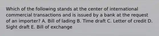 Which of the following stands at the center of international commercial transactions and is issued by a bank at the request of an importer? A. Bill of lading B. Time draft C. Letter of credit D. Sight draft E. Bill of exchange