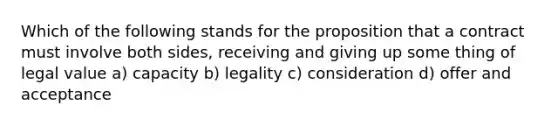 Which of the following stands for the proposition that a contract must involve both sides, receiving and giving up some thing of legal value a) capacity b) legality c) consideration d) offer and acceptance