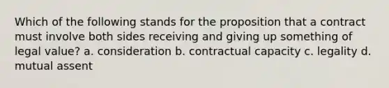 Which of the following stands for the proposition that a contract must involve both sides receiving and giving up something of legal value? a. consideration b. contractual capacity c. legality d. mutual assent