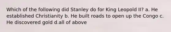 Which of the following did Stanley do for King Leopold II? a. He established Christianity b. He built roads to open up the Congo c. He discovered gold d.all of above