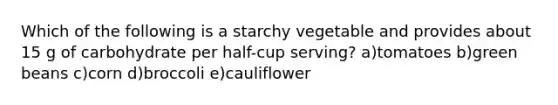 Which of the following is a starchy vegetable and provides about 15 g of carbohydrate per half-cup serving? a)tomatoes b)green beans c)corn d)broccoli e)cauliflower