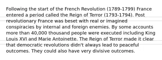 Following the start of the French Revolution (1789-1799) France entered a period called the Reign of Terror (1793-1794). Post revolutionary France was beset with real or imagined conspiracies by internal and foreign enemies. By some accounts more than 40,000 thousand people were executed including King Louis XVI and Marie Antoinette. The Reign of Terror made it clear that democratic revolutions didn't always lead to peaceful outcomes. They could also have very divisive outcomes.