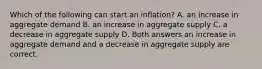 Which of the following can start an inflation? A. an increase in aggregate demand B. an increase in aggregate supply C. a decrease in aggregate supply D. Both answers an increase in aggregate demand and a decrease in aggregate supply are correct.