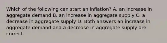 Which of the following can start an inflation? A. an increase in aggregate demand B. an increase in aggregate supply C. a decrease in aggregate supply D. Both answers an increase in aggregate demand and a decrease in aggregate supply are correct.