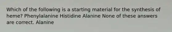 Which of the following is a starting material for the synthesis of heme? Phenylalanine Histidine Alanine None of these answers are correct. Alanine