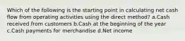 Which of the following is the starting point in calculating net cash flow from operating activities using the direct method? a.Cash received from customers b.Cash at the beginning of the year c.Cash payments for merchandise d.Net income