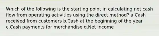 Which of the following is the starting point in calculating net cash flow from operating activities using the direct method? a.Cash received from customers b.Cash at the beginning of the year c.Cash payments for merchandise d.Net income