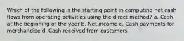 Which of the following is the starting point in computing net cash flows from operating activities using the direct method? a. Cash at the beginning of the year b. Net income c. Cash payments for merchandise d. Cash received from customers