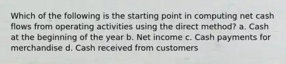 Which of the following is the starting point in computing net cash flows from operating activities using the direct method? a. Cash at the beginning of the year b. Net income c. Cash payments for merchandise d. Cash received from customers