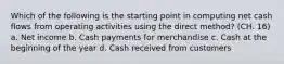 Which of the following is the starting point in computing net cash flows from operating activities using the direct method? (CH. 16) a. Net income b. Cash payments for merchandise c. Cash at the beginning of the year d. Cash received from customers