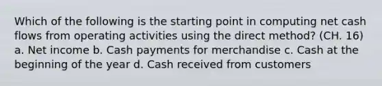 Which of the following is the starting point in computing net cash flows from operating activities using the direct method? (CH. 16) a. Net income b. Cash payments for merchandise c. Cash at the beginning of the year d. Cash received from customers