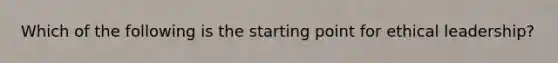 Which of the following is the starting point for ethical leadership?