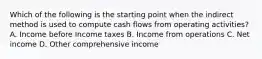 Which of the following is the starting point when the indirect method is used to compute cash flows from operating activities? A. Income before Income taxes B. Income from operations C. Net income D. Other comprehensive income