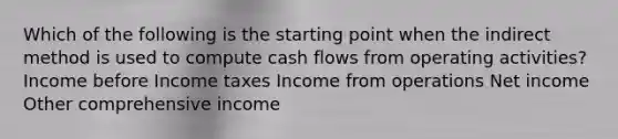 Which of the following is the starting point when the indirect method is used to compute cash flows from operating activities? Income before Income taxes Income from operations Net income Other comprehensive income