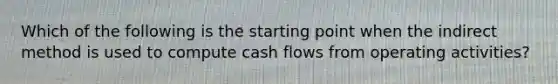 Which of the following is the starting point when the indirect method is used to compute cash flows from operating activities?