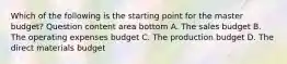 Which of the following is the starting point for the master​ budget? Question content area bottom A. The sales budget B. The operating expenses budget C. The production budget D. The direct materials budget