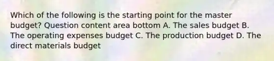 Which of the following is the starting point for the master​ budget? Question content area bottom A. The sales budget B. The operating expenses budget C. The production budget D. The direct materials budget