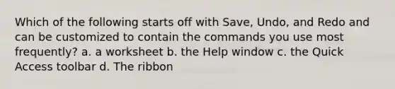 Which of the following starts off with Save, Undo, and Redo and can be customized to contain the commands you use most frequently? a. a worksheet b. the Help window c. the Quick Access toolbar d. The ribbon