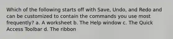 Which of the following starts off with Save, Undo, and Redo and can be customized to contain the commands you use most frequently? a. A worksheet b. The Help window c. The Quick Access Toolbar d. The ribbon