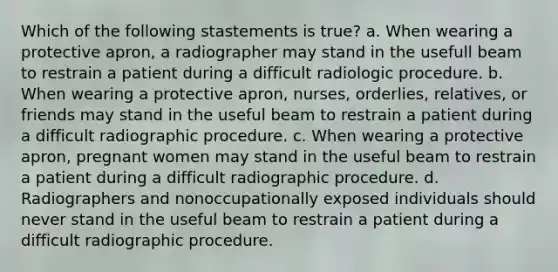 Which of the following stastements is true? a. When wearing a protective apron, a radiographer may stand in the usefull beam to restrain a patient during a difficult radiologic procedure. b. When wearing a protective apron, nurses, orderlies, relatives, or friends may stand in the useful beam to restrain a patient during a difficult radiographic procedure. c. When wearing a protective apron, pregnant women may stand in the useful beam to restrain a patient during a difficult radiographic procedure. d. Radiographers and nonoccupationally exposed individuals should never stand in the useful beam to restrain a patient during a difficult radiographic procedure.