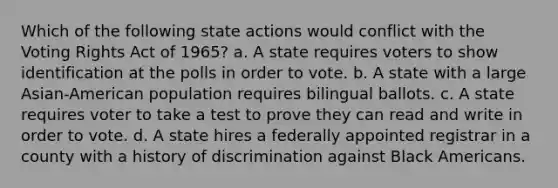 Which of the following state actions would conflict with the Voting Rights Act of 1965? a. A state requires voters to show identification at the polls in order to vote. b. A state with a large Asian-American population requires bilingual ballots. c. A state requires voter to take a test to prove they can read and write in order to vote. d. A state hires a federally appointed registrar in a county with a history of discrimination against Black Americans.