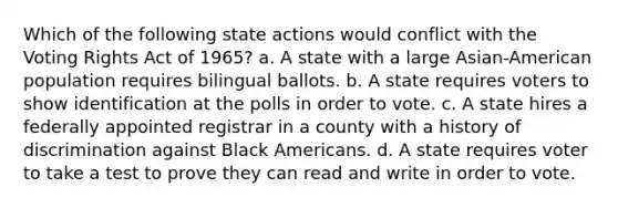 Which of the following state actions would conflict with the Voting Rights Act of 1965? a. A state with a large Asian-American population requires bilingual ballots. b. A state requires voters to show identification at the polls in order to vote. c. A state hires a federally appointed registrar in a county with a history of discrimination against Black Americans. d. A state requires voter to take a test to prove they can read and write in order to vote.