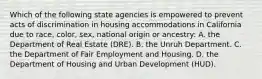 Which of the following state agencies is empowered to prevent acts of discrimination in housing accommodations in California due to race, color, sex, national origin or ancestry: A. the Department of Real Estate (DRE). B. the Unruh Department. C. the Department of Fair Employment and Housing. D. the Department of Housing and Urban Development (HUD).