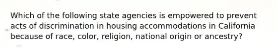 Which of the following state agencies is empowered to prevent acts of discrimination in housing accommodations in California because of race, color, religion, national origin or ancestry?