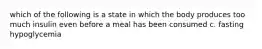 which of the following is a state in which the body produces too much insulin even before a meal has been consumed c. fasting hypoglycemia