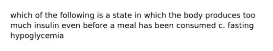 which of the following is a state in which the body produces too much insulin even before a meal has been consumed c. fasting hypoglycemia