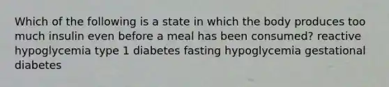 Which of the following is a state in which the body produces too much insulin even before a meal has been consumed? reactive hypoglycemia type 1 diabetes fasting hypoglycemia gestational diabetes