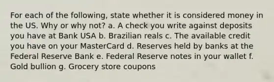 For each of the following, state whether it is considered money in the US. Why or why not? a. A check you write against deposits you have at Bank USA b. Brazilian reals c. The available credit you have on your MasterCard d. Reserves held by banks at the Federal Reserve Bank e. Federal Reserve notes in your wallet f. Gold bullion g. Grocery store coupons