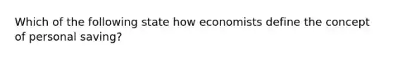 Which of the following state how economists define the concept of personal saving?