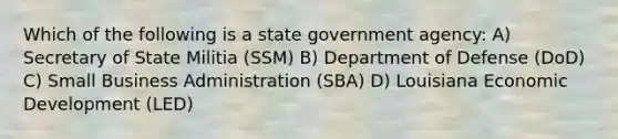 Which of the following is a state government agency: A) Secretary of State Militia (SSM) B) Department of Defense (DoD) C) Small Business Administration (SBA) D) Louisiana Economic Development (LED)